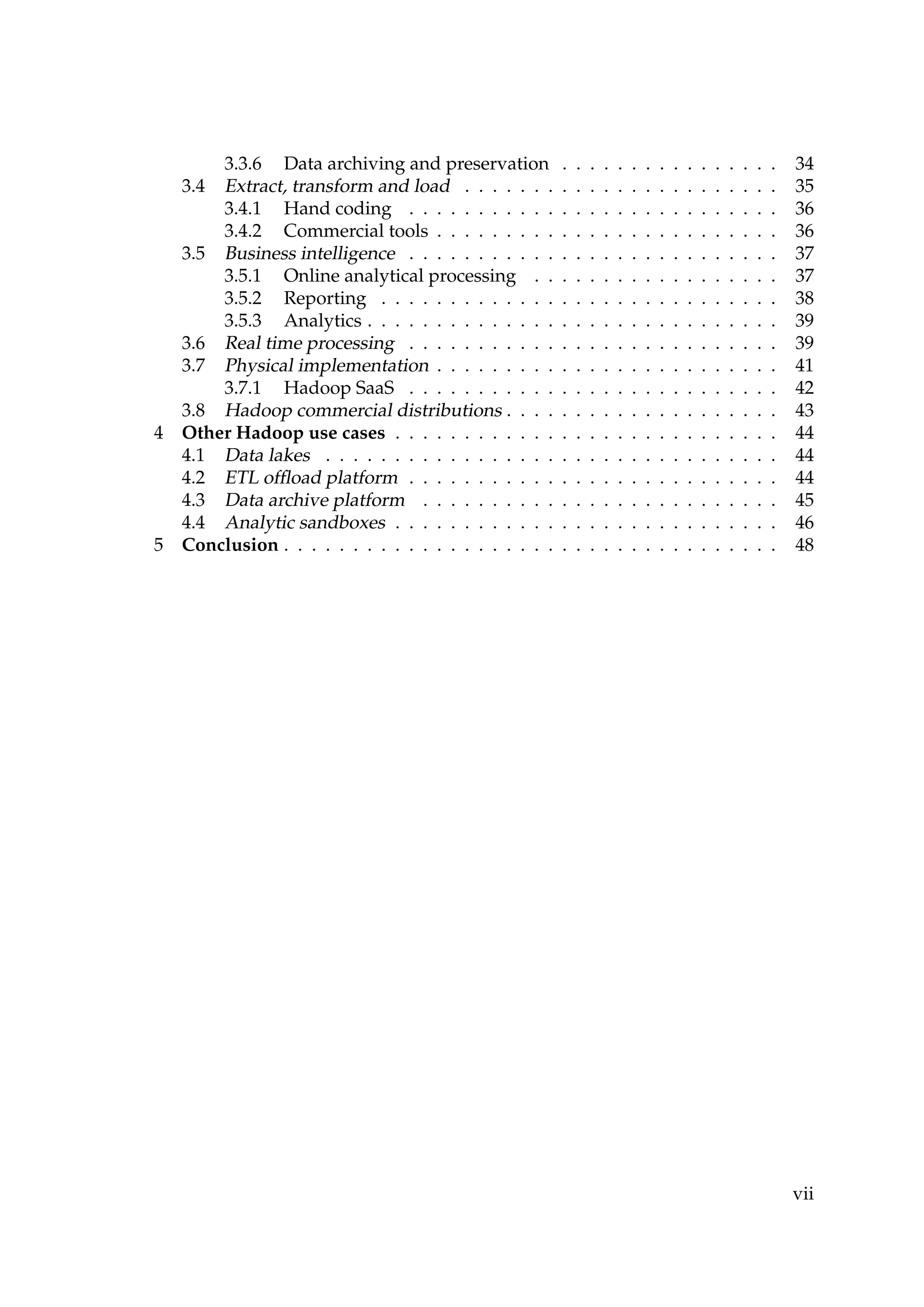 3.3.6 Data archiving and preservation . . . . . . . . . . . . . . . . 34
3.4 Extract, transform and load . . . . . . . . . . . . . . . . . . . . . . . 35
3.4.1 Hand coding . . . . . . . . . . . . . . . . . . . . . . . . . . . 36
3.4.2 Commercial tools . . . . . . . . . . . . . . . . . . . . . . . . . 36
3.5 Business intelligence . . . . . . . . . . . . . . . . . . . . . . . . . . . 37
3.5.1 Online analytical processing . . . . . . . . . . . . . . . . . . 37
3.5.2 Reporting . . . . . . . . . . . . . . . . . . . . . . . . . . . . . 38
3.5.3 Analytics . . . . . . . . . . . . . . . . . . . . . . . . . . . . . . 39
3.6 Real time processing . . . . . . . . . . . . . . . . . . . . . . . . . . . 39
3.7 Physical implementation . . . . . . . . . . . . . . . . . . . . . . . . . 41
3.7.1 Hadoop SaaS . . . . . . . . . . . . . . . . . . . . . . . . . . . 42
3.8 Hadoop commercial distributions . . . . . . . . . . . . . . . . . . . . 43
4 Other Hadoop use cases . . . . . . . . . . . . . . . . . . . . . . . . . . . . 44
4.1 Data lakes . . . . . . . . . . . . . . . . . . . . . . . . . . . . . . . . . 44
4.2 ETL ofﬂoad platform . . . . . . . . . . . . . . . . . . . . . . . . . . . 44
4.3 Data archive platform . . . . . . . . . . . . . . . . . . . . . . . . . . 45
4.4 Analytic sandboxes . . . . . . . . . . . . . . . . . . . . . . . . . . . . 46
5 Conclusion . . . . . . . . . . . . . . . . . . . . . . . . . . . . . . . . . . . . 48
vii
 