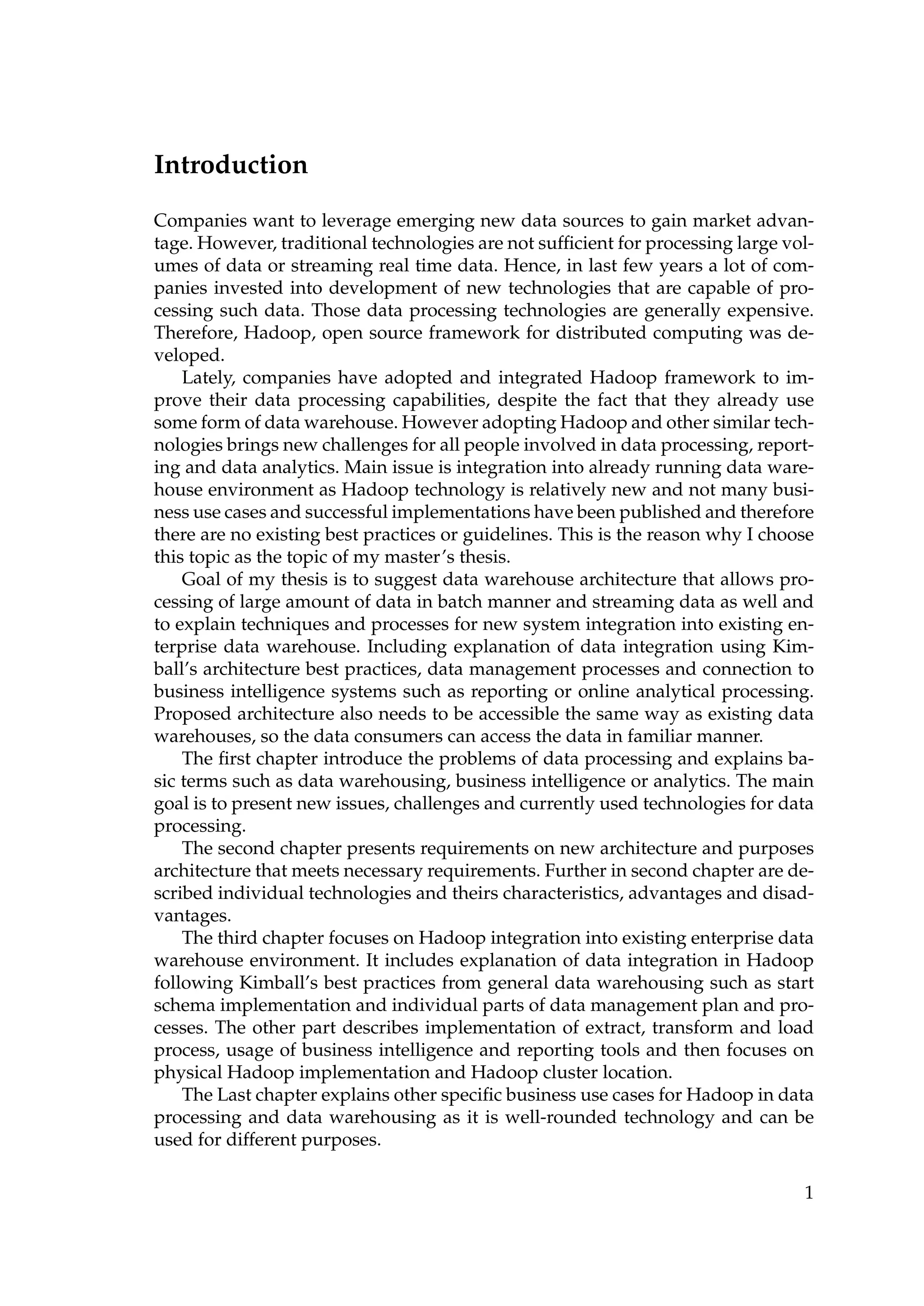 Introduction
Companies want to leverage emerging new data sources to gain market advan-
tage. However, traditional technologies are not sufﬁcient for processing large vol-
umes of data or streaming real time data. Hence, in last few years a lot of com-
panies invested into development of new technologies that are capable of pro-
cessing such data. Those data processing technologies are generally expensive.
Therefore, Hadoop, open source framework for distributed computing was de-
veloped.
Lately, companies have adopted and integrated Hadoop framework to im-
prove their data processing capabilities, despite the fact that they already use
some form of data warehouse. However adopting Hadoop and other similar tech-
nologies brings new challenges for all people involved in data processing, report-
ing and data analytics. Main issue is integration into already running data ware-
house environment as Hadoop technology is relatively new and not many busi-
ness use cases and successful implementations have been published and therefore
there are no existing best practices or guidelines. This is the reason why I choose
this topic as the topic of my master’s thesis.
Goal of my thesis is to suggest data warehouse architecture that allows pro-
cessing of large amount of data in batch manner and streaming data as well and
to explain techniques and processes for new system integration into existing en-
terprise data warehouse. Including explanation of data integration using Kim-
ball’s architecture best practices, data management processes and connection to
business intelligence systems such as reporting or online analytical processing.
Proposed architecture also needs to be accessible the same way as existing data
warehouses, so the data consumers can access the data in familiar manner.
The ﬁrst chapter introduce the problems of data processing and explains ba-
sic terms such as data warehousing, business intelligence or analytics. The main
goal is to present new issues, challenges and currently used technologies for data
processing.
The second chapter presents requirements on new architecture and purposes
architecture that meets necessary requirements. Further in second chapter are de-
scribed individual technologies and theirs characteristics, advantages and disad-
vantages.
The third chapter focuses on Hadoop integration into existing enterprise data
warehouse environment. It includes explanation of data integration in Hadoop
following Kimball’s best practices from general data warehousing such as start
schema implementation and individual parts of data management plan and pro-
cesses. The other part describes implementation of extract, transform and load
process, usage of business intelligence and reporting tools and then focuses on
physical Hadoop implementation and Hadoop cluster location.
The Last chapter explains other speciﬁc business use cases for Hadoop in data
processing and data warehousing as it is well-rounded technology and can be
used for different purposes.
1
 