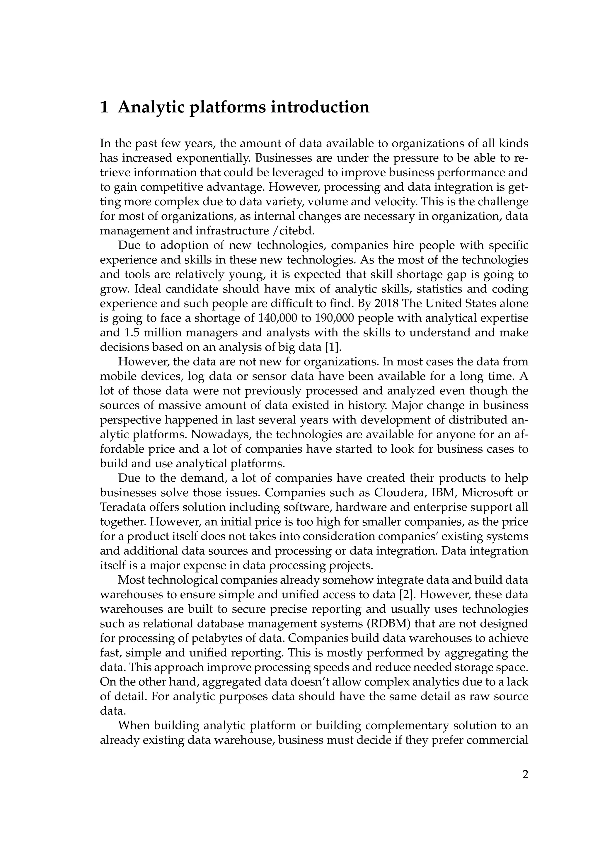 1 Analytic platforms introduction
In the past few years, the amount of data available to organizations of all kinds
has increased exponentially. Businesses are under the pressure to be able to re-
trieve information that could be leveraged to improve business performance and
to gain competitive advantage. However, processing and data integration is get-
ting more complex due to data variety, volume and velocity. This is the challenge
for most of organizations, as internal changes are necessary in organization, data
management and infrastructure /citebd.
Due to adoption of new technologies, companies hire people with speciﬁc
experience and skills in these new technologies. As the most of the technologies
and tools are relatively young, it is expected that skill shortage gap is going to
grow. Ideal candidate should have mix of analytic skills, statistics and coding
experience and such people are difﬁcult to ﬁnd. By 2018 The United States alone
is going to face a shortage of 140,000 to 190,000 people with analytical expertise
and 1.5 million managers and analysts with the skills to understand and make
decisions based on an analysis of big data [1].
However, the data are not new for organizations. In most cases the data from
mobile devices, log data or sensor data have been available for a long time. A
lot of those data were not previously processed and analyzed even though the
sources of massive amount of data existed in history. Major change in business
perspective happened in last several years with development of distributed an-
alytic platforms. Nowadays, the technologies are available for anyone for an af-
fordable price and a lot of companies have started to look for business cases to
build and use analytical platforms.
Due to the demand, a lot of companies have created their products to help
businesses solve those issues. Companies such as Cloudera, IBM, Microsoft or
Teradata offers solution including software, hardware and enterprise support all
together. However, an initial price is too high for smaller companies, as the price
for a product itself does not takes into consideration companies’ existing systems
and additional data sources and processing or data integration. Data integration
itself is a major expense in data processing projects.
Most technological companies already somehow integrate data and build data
warehouses to ensure simple and uniﬁed access to data [2]. However, these data
warehouses are built to secure precise reporting and usually uses technologies
such as relational database management systems (RDBM) that are not designed
for processing of petabytes of data. Companies build data warehouses to achieve
fast, simple and uniﬁed reporting. This is mostly performed by aggregating the
data. This approach improve processing speeds and reduce needed storage space.
On the other hand, aggregated data doesn’t allow complex analytics due to a lack
of detail. For analytic purposes data should have the same detail as raw source
data.
When building analytic platform or building complementary solution to an
already existing data warehouse, business must decide if they prefer commercial
2
 