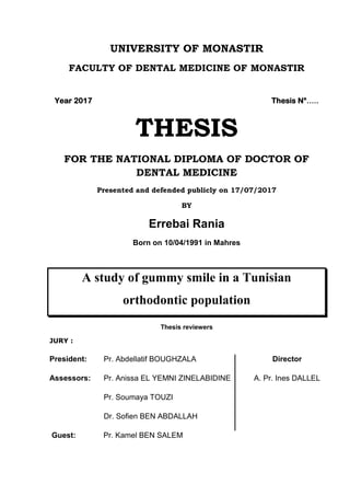 UNIVERSITY OF MONASTIR
FACULTY OF DENTAL MEDICINE OF MONASTIR
Year 2017 Thesis N°.....
THESIS
FOR THE NATIONAL DIPLOMA OF DOCTOR OF
DENTAL MEDICINE
Presented and defended publicly on 17/07/2017
BY
Errebai Rania
Born on 10/04/1991 in Mahres
A study of gummy smile in a Tunisian
orthodontic population
Thesis reviewers
JURY :
President:
Assessors:
Pr. Abdellatif BOUGHZALA
Pr. Anissa EL YEMNI ZINELABIDINE
Pr. Soumaya TOUZI
Dr. Sofien BEN ABDALLAH
Director
A. Pr. Ines DALLEL
Guest: Pr. Kamel BEN SALEM
 