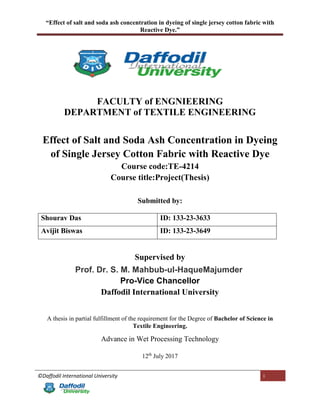 “Effect of salt and soda ash concentration in dyeing of single jersey cotton fabric with
Reactive Dye.”
©Daffodil International University i
FACULTY of ENGNIEERING
DEPARTMENT of TEXTILE ENGINEERING
Effect of Salt and Soda Ash Concentration in Dyeing
of Single Jersey Cotton Fabric with Reactive Dye
Course code:TE-4214
Course title:Project(Thesis)
Submitted by:
Shourav Das ID: 133-23-3633
Avijit Biswas ID: 133-23-3649
Supervised by
Prof. Dr. S. M. Mahbub-ul-HaqueMajumder
Pro-Vice Chancellor
Daffodil International University
A thesis in partial fulfillment of the requirement for the Degree of Bachelor of Science in
Textile Engineering.
Advance in Wet Processing Technology
12th
July 2017
 