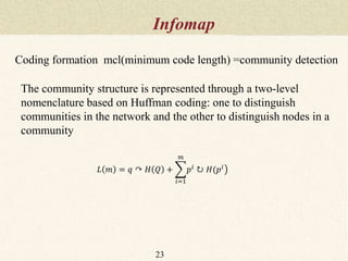 Infomap
23
The community structure is represented through a two-level
nomenclature based on Huffman coding: one to distinguish
communities in the network and the other to distinguish nodes in a
community
𝐿 𝑚 = 𝑞 ↷ 𝐻 𝑄 +
𝑖=1
𝑚
𝑝 𝑖
↻ 𝐻(𝑝 𝑖
Coding formation mcl(minimum code length) =community detection
 