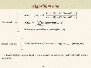 Algorithm one
30
),(),(
),(),(
.)|,(



ji
ji
ijji
VCoverVCover
VCoverVCover
AVVSim



 
   


uuv
vusimilarityuK

),()(
}}},{{maxarg|{)(PreferenceNode )(1
uvsimVuV vu 
Order node ascending according by k(u)
Select node
Strategy to update
Tie break strategy: a node label is chosen based on maximum node’s strength among
neighbors.
 