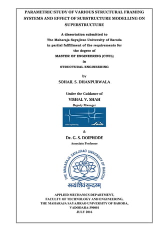 PARAMETRIC STUDY OF VARIOUS STRUCTURAL FRAMING
SYSTEMS AND EFFECT OF SUBSTRUCTURE MODELLING ON
SUPERSTRUCTURE
A dissertation submitted to
The Maharaja Sayajirao University of Baroda
in partial fulfillment of the requirements for
the degree of
MASTER OF ENGINEERING (CIVIL)
in
STRUCTURAL ENGINEERING
bbyy
SSOOHHAAIILL SS.. DDHHAANNPPUURRWWAALLAA
UUnnddeerr tthhee GGuuiiddaannccee ooff
VVIISSHHAALL VV.. SSHHAAHH
DDeeppuuttyy MMaannaaggeerr
&&
DDrr.. GG.. SS.. DDOOIIPPHHOODDEE
AAssssoocciiaattee PPrrooffeessssoorr
AAPPPPLLIIEEDD MMEECCHHAANNIICCSS DDEEPPAARRTTMMEENNTT,,
FFAACCUULLTTYY OOFF TTEECCHHNNOOLLOOGGYY AANNDD EENNGGIINNEEEERRIINNGG,,
TTHHEE MMAAHHAARRAAJJAA SSAAYYAAJJIIRRAAOO UUNNIIVVEERRSSIITTYY OOFF BBAARROODDAA,,
VVAADDOODDAARRAA--339900000011
JJUULLYY 22001166
 