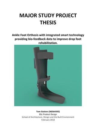 MAJOR	STUDY	PROJECT	
THESIS	
	
Ankle	Foot	Orthosis	with	integrated	smart	technology	
providing	bio-feedback	data	to	improve	drop	foot	
rehabilitation.	
	
	
Tom	Statters	(N0564392)	
BSc	Product	Design	
School	of	Architecture,	Design	and	the	Built	Environment	
February	2018	
	 	
 