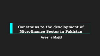 Constrains to the development of
Microfinance Sector in Pakistan
Ayesha Majid
 