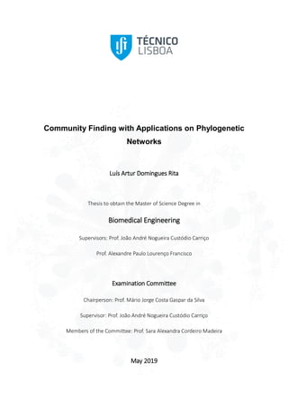 Community Finding with Applications on Phylogenetic
Networks
Luís Artur Domingues Rita
Thesis to obtain the Master of Science Degree in
Biomedical Engineering
Supervisors: Prof. João André Nogueira Custódio Carriço
Prof. Alexandre Paulo Lourenço Francisco
Examination Committee
Chairperson: Prof. Mário Jorge Costa Gaspar da Silva
Supervisor: Prof. João André Nogueira Custódio Carriço
Members of the Committee: Prof. Sara Alexandra Cordeiro Madeira
May 2019
 