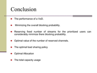 Conclusion
The performance of a VoD.
Minimizing the overall blocking probability.
Reserving fixed number of streams for the prioritized users can
considerably minimize there blocking probability.
Optimal value of the number of reserved channels.
The optimal load sharing policy
Optimal Allocation
The total capacity usage
 