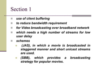 Section 1
 use of client buffering
 to reduce bandwidth requirement
 for Video broadcasting over broadband network
 which needs a high number of streams for low
user delay
 schemes
 (JAS), in which a movie is broadcasted in
staggered manner and short unicast streams
are used.
 (SBB), which provides a broadcasting
strategy for popular movies.
 
