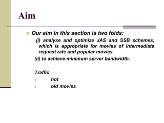 Aim
 Our aim in this section is two folds:
(i) analyse and optimize JAS and SSB schemes,
which is appropriate for movies of intermediate
request rate and popular movies
(ii) to achieve minimum server bandwidth.
Traffic
 hot
 old movies
 