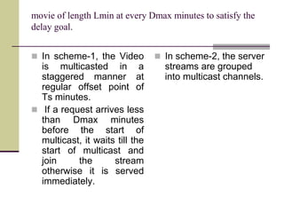 movie of length Lmin at every Dmax minutes to satisfy the
delay goal.
 In scheme-1, the Video
is multicasted in a
staggered manner at
regular offset point of
Ts minutes.
 If a request arrives less
than Dmax minutes
before the start of
multicast, it waits till the
start of multicast and
join the stream
otherwise it is served
immediately.
 In scheme-2, the server
streams are grouped
into multicast channels.
 