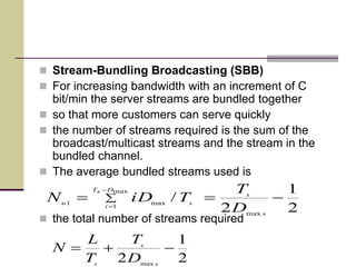  Stream-Bundling Broadcasting (SBB)
 For increasing bandwidth with an increment of C
bit/min the server streams are bundled together
 so that more customers can serve quickly
 the number of streams required is the sum of the
broadcast/multicast streams and the stream in the
bundled channel.
 The average bundled streams used is
 the total number of streams required
2
1
2
/
max
max
1
max1
 


s
s
DsT
i
su
D
T
TiDN
2
1
2 max

s
s
s
D
T
T
L
N
 