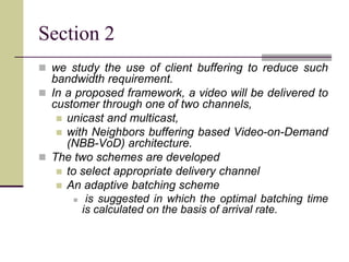 Section 2
 we study the use of client buffering to reduce such
bandwidth requirement.
 In a proposed framework, a video will be delivered to
customer through one of two channels,
 unicast and multicast,
 with Neighbors buffering based Video-on-Demand
(NBB-VoD) architecture.
 The two schemes are developed
 to select appropriate delivery channel
 An adaptive batching scheme
 is suggested in which the optimal batching time
is calculated on the basis of arrival rate.
 