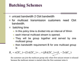 Batching Schemes
 unicast bandwidth 2 Cbit bandwidth
 for multicast transmission customers need Cbit
bandwidth.
 batching time
 In this policy time is divided into an interval of Wmin
 each interval multicast stream is opened.
 They will be group together and served by one
multicast group
 then bandwidth requirement B for one multicast group
is
))(2()2)((...)2)(2()2(1 bithbitbitbitu
CxLCxCxCxB  b
the customer can join the multicast group only when first unicast stream is released
because the multicast stream is started when the first customer joins it.
 