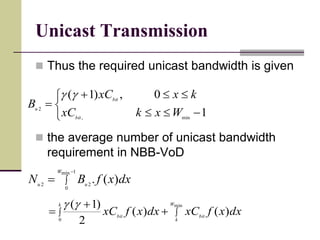 Unicast Transmission
 Thus the required unicast bandwidth is given
 the average number of unicast bandwidth
requirement in NBB-VoD






1
0,)1(
min,
2
WxkxC
kxxC
B
bit
bit
u




1min
0
22
)(.
W
uu
dxxfBN
 


k W
k
bitbit
dxxfxCdxxfxC
0
min
)()(
2
)1(
 