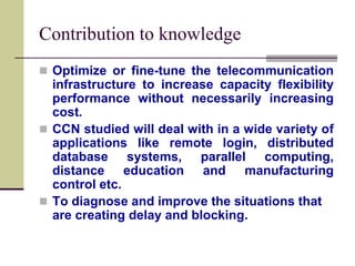 Contribution to knowledge
 Optimize or fine-tune the telecommunication
infrastructure to increase capacity flexibility
performance without necessarily increasing
cost.
 CCN studied will deal with in a wide variety of
applications like remote login, distributed
database systems, parallel computing,
distance education and manufacturing
control etc.
 To diagnose and improve the situations that
are creating delay and blocking.
 