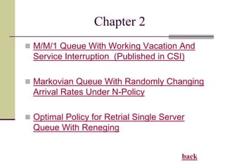 Chapter 2
 M/M/1 Queue With Working Vacation And
Service Interruption (Published in CSI)
 Markovian Queue With Randomly Changing
Arrival Rates Under N-Policy
 Optimal Policy for Retrial Single Server
Queue With Reneging
back
 
