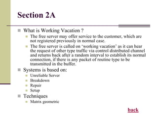 Section 2A
 What is Working Vacation ?
 The free server may offer service to the customer, which are
not registered previously in normal case.
 The free server is called on ‘working vacation’ as it can hear
the request of other type traffic via control distributed channel
and returns back after a random interval to establish its normal
connection, if there is any packet of routine type to be
transmitted in the buffer.
 Systems is based on:
 Unreliable Server
 Breakdown
 Repair
 Setup
 Techniques
 Matrix geometric
back
 