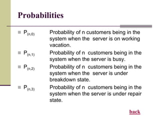 Probabilities
 P(n,0) Probability of n customers being in the
system when the server is on working
vacation.
 P(n,1) Probability of n customers being in the
system when the server is busy.
 P(n,2) Probability of n customers being in the
system when the server is under
breakdown state.
 P(n,3) Probability of n customers being in the
system when the server is under repair
state.
back
 