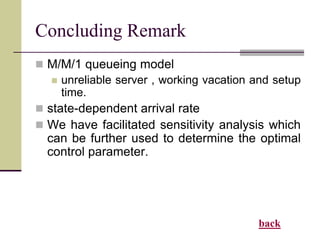 Concluding Remark
 M/M/1 queueing model
 unreliable server , working vacation and setup
time.
 state-dependent arrival rate
 We have facilitated sensitivity analysis which
can be further used to determine the optimal
control parameter.
back
 