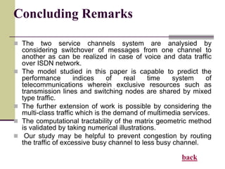 Concluding Remarks
 The two service channels system are analysied by
considering switchover of messages from one channel to
another as can be realized in case of voice and data traffic
over ISDN network.
 The model studied in this paper is capable to predict the
performance indices of real time system of
telecommunications wherein exclusive resources such as
transmission lines and switching nodes are shared by mixed
type traffic.
 The further extension of work is possible by considering the
multi-class traffic which is the demand of multimedia services.
 The computational tractability of the matrix geometric method
is validated by taking numerical illustrations.
 Our study may be helpful to prevent congestion by routing
the traffic of excessive busy channel to less busy channel.
back
 