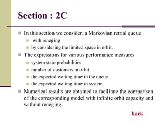 Section : 2C
 In this section we consider, a Markovian retrial queue
 with reneging
 by considering the limited space in orbit.
 The expressions for various performance measures
 system state probabilities
 number of customers in orbit
 the expected waiting time in the queue
 the expected waiting time in system
 Numerical results are obtained to facilitate the comparison
of the corresponding model with infinite orbit capacity and
without reneging.
back
 