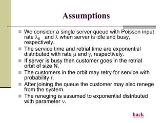 Assumptions
 We consider a single server queue with Poisson input
rate l0 and l when server is idle and busy,
respectively.
 The service time and retrial time are exponential
distributed with rate m and , respectively.
 If server is busy then customer goes in the retrial
orbit of size N.
 The customers in the orbit may retry for service with
probability r.
 After joining the queue the customer may also renege
from the system.
 The reneging is assumed to exponential distributed
with parameter .
back
 