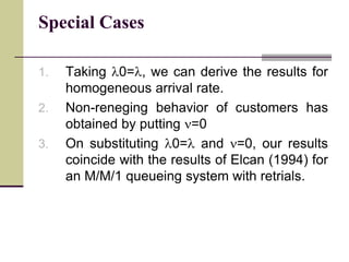 Special Cases
1. Taking l0=l, we can derive the results for
homogeneous arrival rate.
2. Non-reneging behavior of customers has
obtained by putting =0
3. On substituting l0=l and =0, our results
coincide with the results of Elcan (1994) for
an M/M/1 queueing system with retrials.
 