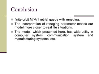 Conclusion
 finite orbit M/M/1 retrial queue with reneging.
 The incorporation of reneging parameter makes our
model more closer to real life situations.
 The model, which presented here, has wide utility in
computer system, communication system and
manufacturing systems, etc.
 