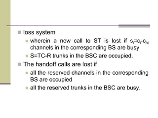 loss system
 wherein a new call to ST is lost if si=ci-chi
channels in the corresponding BS are busy
 S=TC-R trunks in the BSC are occupied.
 The handoff calls are lost if
 all the reserved channels in the corresponding
BS are occupied
 all the reserved trunks in the BSC are busy.
 