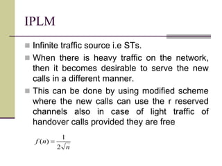 IPLM
 Infinite traffic source i.e STs.
 When there is heavy traffic on the network,
then it becomes desirable to serve the new
calls in a different manner.
 This can be done by using modified scheme
where the new calls can use the r reserved
channels also in case of light traffic of
handover calls provided they are free
n
nf
2
1
)( 
 