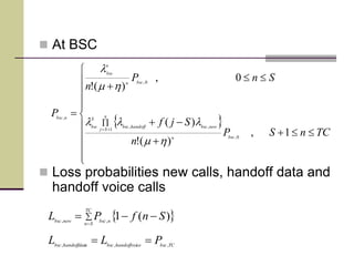  At BSC
 Loss probabilities new calls, handoff data and
handoff voice calls
 


















TCnSP
n
Sjf
SnP
n
P
bscn
n
Sj
newbschandoffbsc
S
bsc
bscn
n
bsc
nbsc
1,
)(!
)(
0,
)(!
0,
1
,,
0,
,
hm
lll
hm
l
 


TC
Sn
nbscnewbsc
SnfPL )(1,,
TCbsccehandoffvoibscahandoffdatbsc
PLL ,,,

 