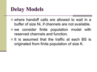 Delay Models
 where handoff calls are allowed to wait in a
buffer of size Ni, if channels are not available.
 we consider finite population model with
reserved channels and function.
 It is assumed that the traffic at each BS is
originated from finite population of size K.
 