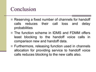 Conclusion
 Reserving a fixed number of channels for handoff
calls reduces their call loss and delay
probabilities
 The function scheme in IDMS and FDMM offers
least blocking to the handoff voice calls in
comparison new and handoff data.
 Furthermore, releasing function used in channels
allocation for providing service to handoff voice
calls reduces blocking to the new calls also.
 