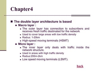 Chapter4
 The double layer architecture is based
 Macro layer :
 The outer layer has connection to subscribers and
receives fresh traffic destinated for the network
 Used to cover large areas with low traffic density
 Radius: 1-20km
 High-speed moving terminals (HSMT)
 Micro layer :
 The inner layer only deals with traffic inside the
network structure.
 Used in areas with high traffic density
 Radius:200m-2km
 Low speed moving terminals (LSMT).
back
 
