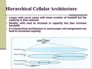 Hierarchical Cellular Architecture
 Larger cells serve users with lower number of handoff but the
capacity is also reduced
 Smaller cells lead to increase in capacity but also increase
handoffs
 If a hierarchical architecture is used proper cell assignment can
lead to increased capacity
 