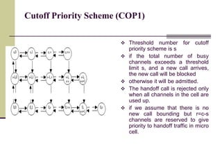 Cutoff Priority Scheme (COP1)
 Threshold number for cutoff
priority scheme is s
 if the total number of busy
channels exceeds a threshold
limit s, and a new call arrives,
the new call will be blocked
 otherwise it will be admitted.
 The handoff call is rejected only
when all channels in the cell are
used up.
 if we assume that there is no
new call bounding but r=c-s
channels are reserved to give
priority to handoff traffic in micro
cell.
 