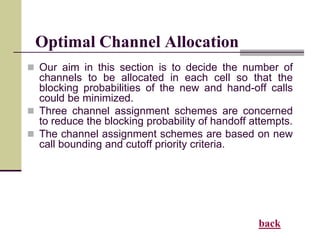 Optimal Channel Allocation
 Our aim in this section is to decide the number of
channels to be allocated in each cell so that the
blocking probabilities of the new and hand-off calls
could be minimized.
 Three channel assignment schemes are concerned
to reduce the blocking probability of handoff attempts.
 The channel assignment schemes are based on new
call bounding and cutoff priority criteria.
back
 