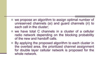 we propose an algorithm to assign optimal number of
unreserved channels (si) and guard channels (ri) to
each cell in the cluster;
 we have total C channels in a cluster of a cellular
radio network depending on the blocking probability
of the new and handoff calls.
 By applying the proposed algorithm to each cluster in
the overlaid area, the prioritized channel assignment
for double layer cellular network is proposed for the
whole network.
 