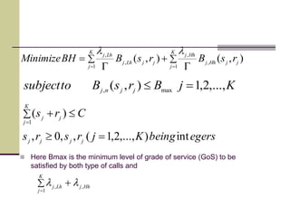 
 



K
j
jjHhj
Hhj
K
j
jjLhj
Lhj
rsBrsBBHMinimize
1
,
,
1
,
,
),(),(
ll
KjBrsBtosubject jjnj
,...,2,1),( max,

egersbeingKjrsrs
Crs
jjjj
K
j
jj
int),...,2,1(,,0,
)(
1



 Here Bmax is the minimum level of grade of service (GoS) to be
satisfied by both type of calls and



K
j
HhjLhj
1
,, ll
 