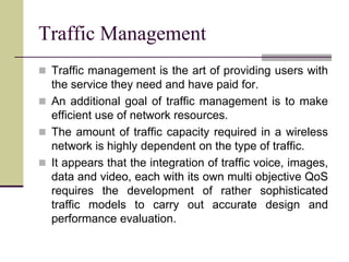  Traffic management is the art of providing users with
the service they need and have paid for.
 An additional goal of traffic management is to make
efficient use of network resources.
 The amount of traffic capacity required in a wireless
network is highly dependent on the type of traffic.
 It appears that the integration of traffic voice, images,
data and video, each with its own multi objective QoS
requires the development of rather sophisticated
traffic models to carry out accurate design and
performance evaluation.
Traffic Management
 