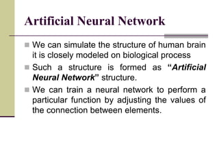 Artificial Neural Network
 We can simulate the structure of human brain
it is closely modeled on biological process
 Such a structure is formed as “Artificial
Neural Network” structure.
 We can train a neural network to perform a
particular function by adjusting the values of
the connection between elements.
 
