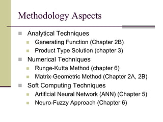 Methodology Aspects
 Analytical Techniques
 Generating Function (Chapter 2B)
 Product Type Solution (chapter 3)
 Numerical Techniques
 Runge-Kutta Method (chapter 6)
 Matrix-Geometric Method (Chapter 2A, 2B)
 Soft Computing Techniques
 Artificial Neural Network (ANN) (Chapter 5)
 Neuro-Fuzzy Approach (Chapter 6)
 