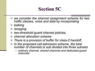 Section 5C
 we consider the channel assignment scheme for two
traffic classes, voice and data by incorporating
 balking
 reneging
 two-threshold guard channel policies.
 channel allocation scheme
 There is a provision of buffer for class-2 handoff.
 In the proposed call admission scheme, the total
number of channels is sub divided into three subsets
 ordinary channel, shared channels and dedicated guard
channels
 
