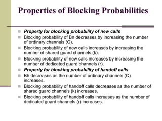 Properties of Blocking Probabilities
 Property for blocking probability of new calls
 Blocking probability of Bn decreases by increasing the number
of ordinary channels (C).
 Blocking probability of new calls increases by increasing the
number of shared guard channels (k).
 Blocking probability of new calls increases by increasing the
number of dedicated guard channels (r).
 Property for blocking probability of handoff calls
 Bh decreases as the number of ordinary channels (C)
increases.
 Blocking probability of handoff calls decreases as the number of
shared guard channels (k) increases.
 Blocking probability of handoff calls increases as the number of
dedicated guard channels (r) increases.
 