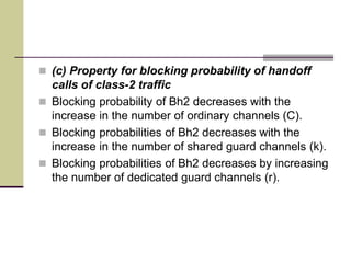  (c) Property for blocking probability of handoff
calls of class-2 traffic
 Blocking probability of Bh2 decreases with the
increase in the number of ordinary channels (C).
 Blocking probabilities of Bh2 decreases with the
increase in the number of shared guard channels (k).
 Blocking probabilities of Bh2 decreases by increasing
the number of dedicated guard channels (r).
 