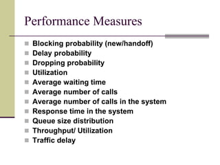 Performance Measures
 Blocking probability (new/handoff)
 Delay probability
 Dropping probability
 Utilization
 Average waiting time
 Average number of calls
 Average number of calls in the system
 Response time in the system
 Queue size distribution
 Throughput/ Utilization
 Traffic delay
 