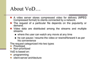 About VoD…
A video server stores compressed video for delivery (MPEG
Compressed format) to clients connected by a network.
The request of a particular file depends on the popularity or
demand.
Video data are distributed among the streams and multiple
streams
 where the user can watch any movie at any time
 he can pause / resume the video or rewind/forward it as per
his convenience
The request categorized into two types
Prioritized
Non-prioritized
VoD is based on:
programming
client-server architecture
 
