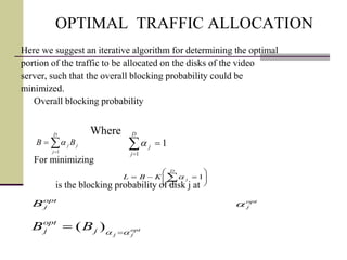 OPTIMAL TRAFFIC ALLOCATION
Here we suggest an iterative algorithm for determining the optimal
portion of the traffic to be allocated on the disks of the video
server, such that the overall blocking probability could be
minimized.
Overall blocking probability
Where
For minimizing
is the blocking probability of disk j at


D
j
jj BB
1
a 

D
j
j
1
1a








 
D
j
jKBL
1
1a
opt
jj
j
opt
j BB aa 
 )(
opt
jB opt
ja
 