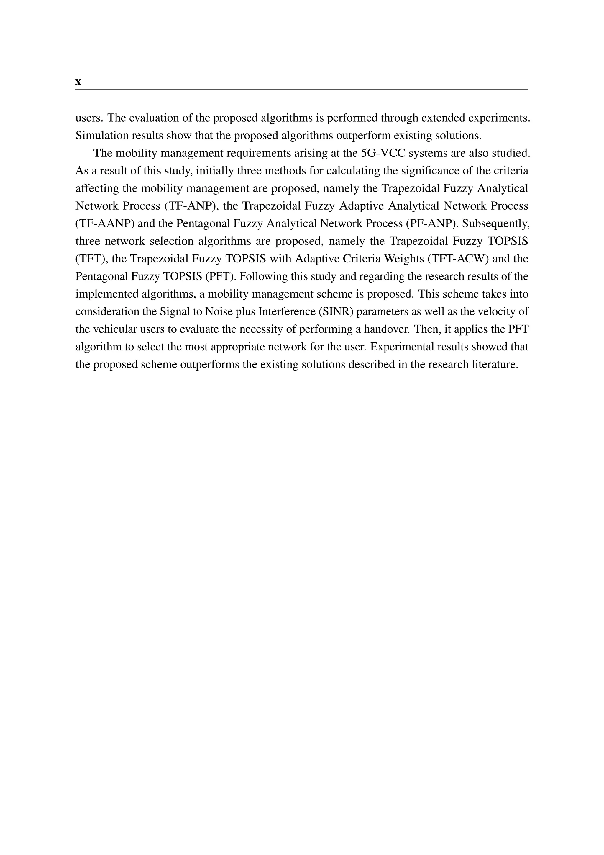 x
users. The evaluation of the proposed algorithms is performed through extended experiments.
Simulation results show that the proposed algorithms outperform existing solutions.
The mobility management requirements arising at the 5G-VCC systems are also studied.
As a result of this study, initially three methods for calculating the significance of the criteria
affecting the mobility management are proposed, namely the Trapezoidal Fuzzy Analytical
Network Process (TF-ANP), the Trapezoidal Fuzzy Adaptive Analytical Network Process
(TF-AANP) and the Pentagonal Fuzzy Analytical Network Process (PF-ANP). Subsequently,
three network selection algorithms are proposed, namely the Trapezoidal Fuzzy TOPSIS
(TFT), the Trapezoidal Fuzzy TOPSIS with Adaptive Criteria Weights (TFT-ACW) and the
Pentagonal Fuzzy TOPSIS (PFT). Following this study and regarding the research results of the
implemented algorithms, a mobility management scheme is proposed. This scheme takes into
consideration the Signal to Noise plus Interference (SINR) parameters as well as the velocity of
the vehicular users to evaluate the necessity of performing a handover. Then, it applies the PFT
algorithm to select the most appropriate network for the user. Experimental results showed that
the proposed scheme outperforms the existing solutions described in the research literature.
 